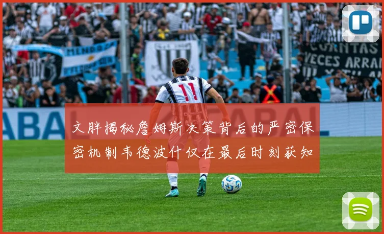 文胖揭秘詹姆斯决策背后的严密保密机制韦德波什仅在最后时刻获知消息